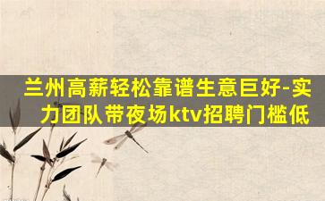 兰州高薪轻松靠谱生意巨好-实力团队带夜场ktv招聘门槛低